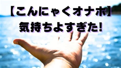 上級者から直伝！ガチで気持ちよすぎた「こんにゃくオナホ」の。